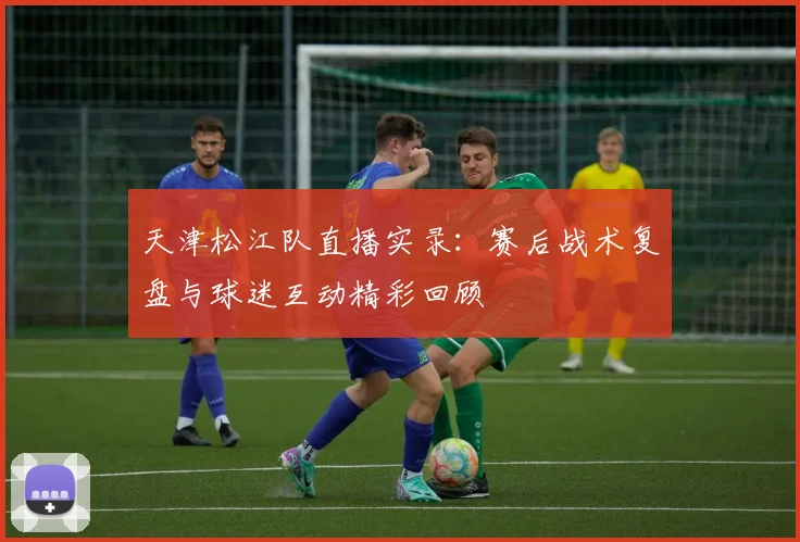 天津松江队直播实录：赛后战术复盘与球迷互动精彩回顾