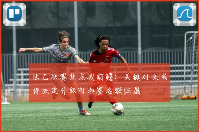 法乙联赛焦点战前瞻：关键对决或将决定升级附加赛名额归属