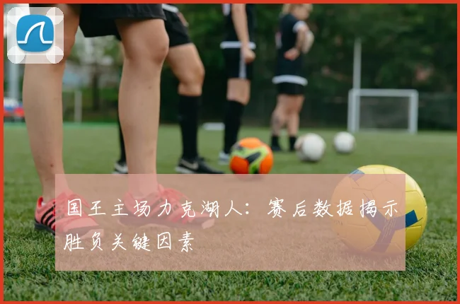 国王主场力克湖人：赛后数据揭示胜负关键因素