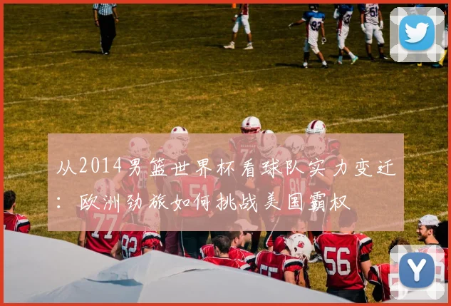 从2014男篮世界杯看球队实力变迁：欧洲劲旅如何挑战美国霸权