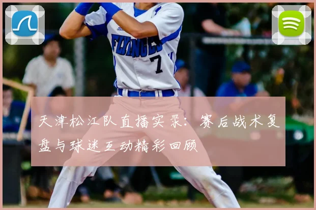 天津松江队直播实录：赛后战术复盘与球迷互动精彩回顾