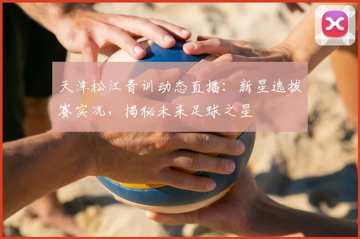 天津松江青训动态直播：新星选拔赛实况，揭秘未来足球之星