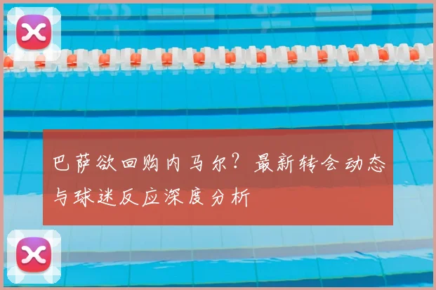 巴萨欲回购内马尔？最新转会动态与球迷反应深度分析