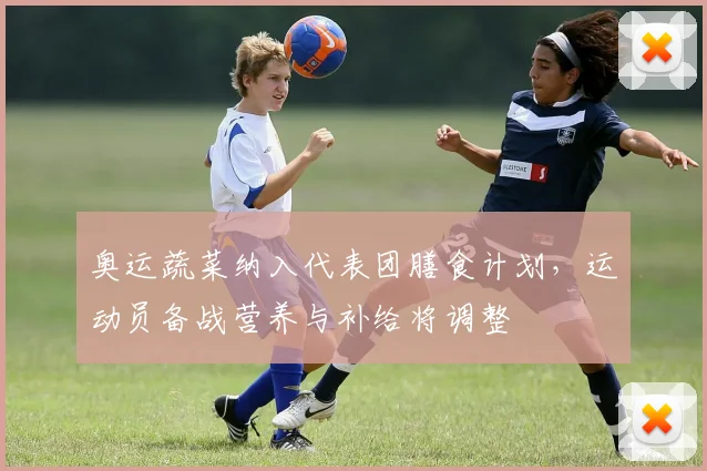 奥运蔬菜纳入代表团膳食计划，运动员备战营养与补给将调整