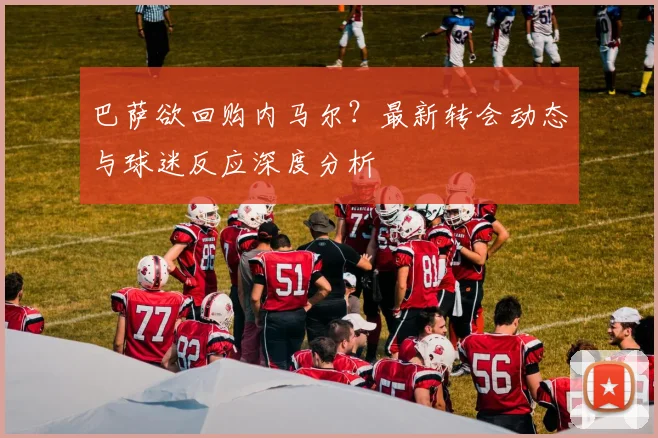 巴萨欲回购内马尔？最新转会动态与球迷反应深度分析