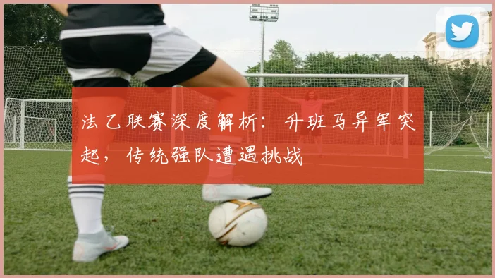 法乙联赛深度解析：升班马异军突起，传统强队遭遇挑战