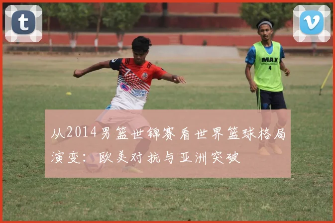 从2014男篮世锦赛看世界篮球格局演变：欧美对抗与亚洲突破